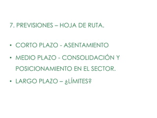 7. PREVISIONES – HOJA DE RUTA.


• CORTO PLAZO - ASENTAMIENTO

• MEDIO PLAZO - CONSOLIDACIÓN Y
 POSICIONAMIENTO EN EL SECTOR.

• LARGO PLAZO – ¿LÍMITES?
 