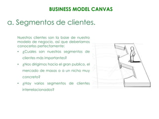 BUSINESS MODEL CANVAS

a. Segmentos de clientes.
  Nuestros clientes son la base de nuestro
  modelo de negocio, así que deberíamos
  conocerlos perfectamente:
  •   ¿Cuales son nuestros segmentos de
      clientes más importantes?
  •   ¿Nos dirigimos hacia el gran publico, el
      mercado de masas o a un nicho muy
      concreto?
  •   ¿Hay varios segmentos de clientes
      interrelacionados?
 