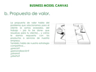 BUSINESS MODEL CANVAS

b. Propuesta de valor.
  La propuesta de valor habla del
  problema que solucionamos para el
  cliente (si somos avezados, del
  trabajo – job to be done- que
  resuelves para tu cliente)… y cómo
  le   damos     respuesta   con  los
  productos o servicios de nuestra
  empresa.
  También habla de nuestra estrategia
  competitiva…
  ¿precio?
  ¿personalización?
  ¿ahorro?
  ¿diseño?
 