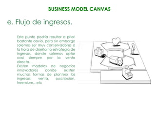 BUSINESS MODEL CANVAS

e. Flujo de ingresos.
   Este punto podría resultar a priori
   bastante obvio, pero sin embargo
   solemos ser muy conservadores a
   la hora de diseñar la estrategia de
   ingresos, donde solemos optar
   casi siempre por la venta
   directa…
   Existen modelos de negocios
   innovadores      donde       existen
   muchas formas de plantear los
   ingresos:    venta,     suscripción,
   freemium…etc
 