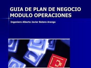 GUIA DE PLAN DE NEGOCIO MODULO OPERACIONES Ingeniero Alberto Javier Botero Arango   