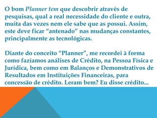 O bom Planner tem que descobrir através de
pesquisas, qual a real necessidade do cliente e outra,
muita das vezes nem ele sabe que as possui. Assim,
este deve ficar “antenado” nas mudanças constantes,
principalmente as tecnológicas.

Diante do conceito “Planner”, me recordei à forma
como fazíamos análises de Crédito, na Pessoa Física e
Jurídica, bem como em Balanços e Demonstrativos de
Resultados em Instituições Financeiras, para
concessão de crédito. Leram bem? Eu disse crédito...
 