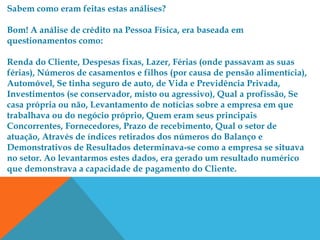 Sabem como eram feitas estas análises?

Bom! A análise de crédito na Pessoa Física, era baseada em
questionamentos como:

Renda do Cliente, Despesas fixas, Lazer, Férias (onde passavam as suas
férias), Números de casamentos e filhos (por causa de pensão alimentícia),
Automóvel, Se tinha seguro de auto, de Vida e Previdência Privada,
Investimentos (se conservador, misto ou agressivo), Qual a profissão, Se
casa própria ou não, Levantamento de notícias sobre a empresa em que
trabalhava ou do negócio próprio, Quem eram seus principais
Concorrentes, Fornecedores, Prazo de recebimento, Qual o setor de
atuação, Através de índices retirados dos números do Balanço e
Demonstrativos de Resultados determinava-se como a empresa se situava
no setor. Ao levantarmos estes dados, era gerado um resultado numérico
que demonstrava a capacidade de pagamento do Cliente.
 