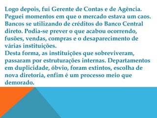 Logo depois, fui Gerente de Contas e de Agência.
Peguei momentos em que o mercado estava um caos.
Bancos se utilizando de créditos do Banco Central
direto. Podia-se prever o que acabou ocorrendo,
fusões, vendas, compras e o desaparecimento de
várias instituições.
Desta forma, as instituições que sobreviveram,
passaram por estruturações internas. Departamentos
em duplicidade, óbvio, foram extintos, escolha de
nova diretoria, enfim é um processo meio que
demorado.
 