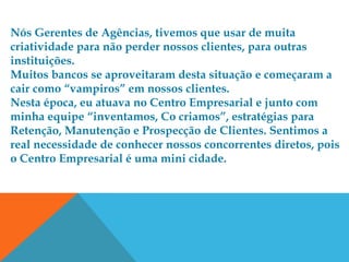 Nós Gerentes de Agências, tivemos que usar de muita
criatividade para não perder nossos clientes, para outras
instituições.
Muitos bancos se aproveitaram desta situação e começaram a
cair como “vampiros” em nossos clientes.
Nesta época, eu atuava no Centro Empresarial e junto com
minha equipe “inventamos, Co criamos”, estratégias para
Retenção, Manutenção e Prospecção de Clientes. Sentimos a
real necessidade de conhecer nossos concorrentes diretos, pois
o Centro Empresarial é uma mini cidade.
 