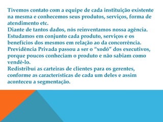 Tivemos contato com a equipe de cada instituição existente
na mesma e conhecemos seus produtos, serviços, forma de
atendimento etc.
Diante de tantos dados, nós reinventamos nossa agência.
Estudamos em conjunto cada produto, serviços e os
benefícios dos mesmos em relação ao da concorrência.
Previdência Privada passou a ser o “xodó” dos executivos,
porque poucos conheciam o produto e não sabiam como
vendê-lo.
Redistribuí as carteiras de clientes para os gerentes,
conforme as características de cada um deles e assim
aconteceu a segmentação.
 