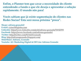 Enfim, o Planner tem que cavar a necessidade do cliente
 entendendo a fundo o que ele deseja e apresentar a solução
 rapidamente. O mundo não para!

 Vocês sabiam que já existe segmentação de clientes nas
 Redes Socias? Esta será nossa próxima “proza”.
Skype: adriana.granado2
E-mail: victor59@globo.com
Linkedin: http://www.linkedin.com/pub/adriana-granado/7/b32/593
Facebook: https://www.facebook.com/adriana.granado1
Twitter: http://twitter.com/#!/AdriGranado
Blog: http://adrianagranado.blogspot.com/
SlideShare: Adriana_Granado
Youtube: AG Marketing Digital & Off Line Adriana Granado
 