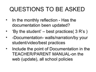 QUESTIONS TO BE ASKED
•   In the monthly reflection - Has the
    documentation been updated?
•   ‘By the student’ – best practices( 3 R’s )
•   -Documentation- walls/narration/by your
    student/video/best practices
•   Include the point of Documentation in the
    TEACHER/PARENT MANUAL-on the
    web (update), all school policies
 