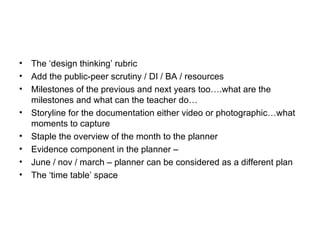 •   The ‘design thinking’ rubric
•   Add the public-peer scrutiny / DI / BA / resources
•   Milestones of the previous and next years too….what are the
    milestones and what can the teacher do…
•   Storyline for the documentation either video or photographic…what
    moments to capture
•   Staple the overview of the month to the planner
•   Evidence component in the planner –
•   June / nov / march – planner can be considered as a different plan
•   The ‘time table’ space
 