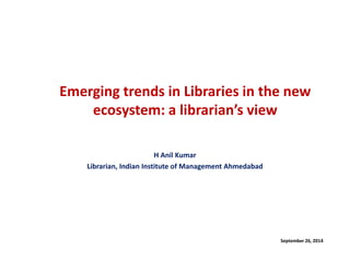 Emerging trends in Libraries in the new ecosystem: a librarian’s view 
H Anil Kumar 
Librarian, Indian Institute of Management Ahmedabad 
September 26, 2014  