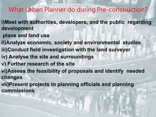 What Urban Planner do during Pre-construction? 
i)Meet with authorities, developers, and the public regarding 
development 
plans and land use 
ii)Analyze economic, society and environmental studies 
iii)Conduct field investigation with the land surveyer 
iv) Analyse the site and surroundings 
v) Further research of the site 
vi)Assess the feasibility of proposals and identify needed 
changes 
vii)Present projects to planning officials and planning 
commissions 
 