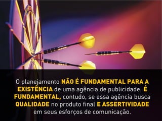 O planejamento NÃO É FUNDAMENTAL PARA A
EXISTÊNCIA de uma agência de publicidade. É
FUNDAMENTAL, contudo, se essa agência busca
QUALIDADE no produto final E ASSERTIVIDADE
em seus esforços de comunicação.
 