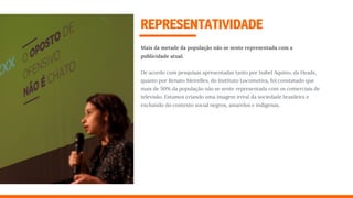 REPRESENTATIVIDADE
Mais da metade da população não se sente representada com a
publicidade atual.
De acordo com pesquisas apresentadas tanto por Isabel Aquino, da Heads,
quanto por Renato Meirelles, do Instituto Locomotiva, foi constatado que
mais de 50% da população não se sente representada com os comerciais de
televisão. Estamos criando uma imagem irreal da sociedade brasileira e
excluindo do contexto social negros, amarelos e indígenas.
 