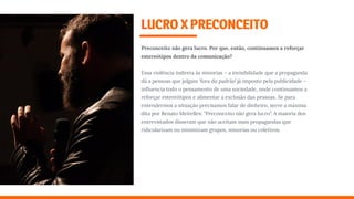 LUCROXPRECONCEITO
Preconceito não gera lucro. Por que, então, continuamos a reforçar
estereótipos dentro da comunicação?
Essa violência indireta às minorias – a invisibilidade que a propaganda
dá a pessoas que julgam 'fora do padrão’ já imposto pela publicidade –
inﬂuencia todo o pensamento de uma sociedade, onde continuamos a
reforçar estereótipos e alimentar a exclusão das pessoas. Se para
entendermos a situação precisamos falar de dinheiro, serve a máxima
dita por Renato Meirelles: "Preconceito não gera lucro”. A maioria dos
entrevistados disseram que não aceitam mais propagandas que
ridicularizam ou minimizam grupos, minorias ou coletivos.
 