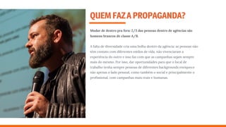 QUEMFAZAPROPAGANDA?
Mudar de dentro pra fora: 2/3 das pessoas dentro de agências são
homens brancos de classe A/B.
A falta de diversidade cria uma bolha dentro da agência: as pessoas não
têm contato com diferentes estilos de vida, não vivenciaram a
experiência do outro e isso faz com que as campanhas sejam sempre
mais do mesmo. Por isso, dar oportunidades para que o local de
trabalho tenha sempre pessoas de diferentes backgrounds enriquece
não apenas o lado pessoal, como também o social e principalmente o
proﬁssional, com campanhas mais reais e humanas.
 