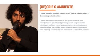 (RE)CRIEOAMBIENTE
Crie um ambiente acolhedor e aberto na sua agência, um local aberto à
diversidade produzirá melhor.
Quando observamos tanto o case de Skol quanto o case de Avon,
conseguimos ver que ambas empresas já possuem um pensamento
voltado para um futuro com propagandas menos estereotipadas e com
mais diversidade. Isso também possui inﬂuência devido ao fato de que
essas equipes já são diversas e com pessoas com o core voltado para isso.
 