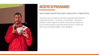 ACEITEOPASSADO!
Nunca renegue o passado da sua marca. Apenas aceite-o e siga em frente.
As pessoas, elas não esquecem. Por isso é importante que estejamos
sempre questionando – as marcas e a nós mesmos – aceitando o
passado e sempre seguindo em frente, mostrando que apesar dos
erros, estamos sempre em processo de desconstruir, em busca de
fazer uma comunicação melhor e mais inteligente.
 