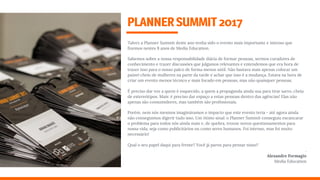 Talvez a Planner Summit deste ano tenha sido o evento mais importante e intenso que
ﬁzemos nestes 8 anos de Media Education. 
Sabemos sobre a nossa responsabilidade diária de formar pessoas, sermos curadores de
conhecimento e trazer discussões que julgamos relevantes e entendemos que era hora de
trazer isso para o nosso palco de forma menos sútil. Não bastava mais apenas colocar um
painel cheio de mulheres na parte da tarde e achar que isso é a mudança. Estava na hora de
criar um evento menos técnico e mais focado em pessoas, mas não quaisquer pessoas.
É preciso dar voz a quem é esquecido, a quem a propaganda ainda usa para tirar sarro, cheia
de estereótipos. Mais: é preciso dar espaço a estas pessoas dentro das agências! Elas não
apenas são consumidores, mas também são proﬁssionais.
Porém, nem nós mesmos imaginávamos o impacto que este evento teria - até agora ainda
não conseguimos digerir tudo isso. Um ótimo sinal: o Planner Summit conseguiu escancarar
o problema para todos nós ainda mais e, de quebra, trouxe novos questionamentos para
nossa vida, seja como publicitários ou como seres humanos. Foi intenso, mas foi muito
necessário!
Qual o seu papel daqui para frente? Você já parou para pensar nisso?
. 
Alexandre Formagio 
Media Education
PLANNERSUMMIT2017
 