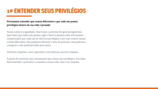 1#ENTENDERSEUSPRIVILÉGIOS
Precisamos entender que somos diferentes e que cada um possuí
privilégios dentro de sua vida e jornada!
Nosso sonho é a igualdade. Mas tratar o próximo de igual pra igual não
quer dizer que todos vão pensar, agir e fazer a mesma coisa. Precisamos
compreender que cada um de nós tem privilégios e por isso, temos causas
e lutas diferentes. Não podemos diminuir a luta do próximo, não podemos
comparar e não podemos falar pelo outro.
Devemos respeitar, ouvir, aprender e nos esforçar para ter empatia.
A partir do momento que assumirmos que temos sim privilégios, ﬁca mais
fácil entender o próximo e o mundo a nossa volta. Isso é ter empatia.
 