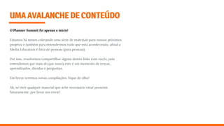 O Planner Summit foi apenas o início!
Estamos há meses coletando uma série de materiais para nossos próximos
projetos e também para entendermos tudo que está acontecendo, aﬁnal a
Media Education é feita de pessoas (para pessoas).
Por isso, resolvemos compartilhar alguns destes links com vocês, pois
entendemos que mais do que nunca este é um momento de trocas,
aprendizados, dúvidas e perguntas.
Em breve teremos novas compilações. Fique de olho!
Ah, se tiver qualquer material que ache necessário estar presente
futuramente, por favor nos envie!
UMAAVALANCHEDECONTEÚDO
 