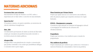 MATERIAISADICIONAIS
Precisamos falar com os homens
Documentário do Papo de Homem e na ONU, sobre a
importância de se falar sobre o conceito de masculinidade.
Quem Sou Eu?
O Fantástico mostra, em quatro episódios, os momentos da
vida de indivíduos transgêneros.
data_labe
Um laboratório permanente de dados na favela da Maré (RJ).
criado por moradores da periferia buscando entender o
território através de dados públicos.
Afroguerrilha
Afroguerrilha é uma plataforma de criação e comunicação
que produz conteúdo e cria canais que possibilitam diálogos
e conexões entre o povo negro.
Plano Feminino por Viviane Duarte
Projeto que ajuda marcas a se conectarem com mulheres,
além de possuir projeto que empodera meninas em Capão
Redondo.
ETNUS - Planejamento e pesquisa
Consultoria especializada na tradução da linguagem cultural
e investigação de tendências de consumo dos
Afrodescendentes.
PrograMaria 
Projeto que incentiva e traz mulheres para o mundo da
programação.
Nós, mulheres da periferia
Projeto idealizado por mulheres que conhecem e vivenciam o
universo feminino de comunidades e bairros da periferia.
 