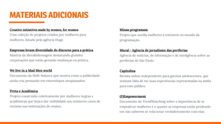 MATERIAISADICIONAIS
Creative initiatives made by women, for women
Uma coleção de projetos criados por mulheres para
mulheres, listado pela agência Huge.
Empresas levam diversidade do discurso para a prática
Matéria da Meio&Mensagem destacando grandes
corporações que estão gerando mudanças na prática.
We live in a Mad Men world
Documento da Shift-Balance que mostra como a publicidade
ainda cria pensando em estereótipos utrapassados.
Preta e Acadêmica
Projeto construído coletivamente por mulheres negras e
acadêmicas que busca dar visibilidade aos inúmeros casos de
racismo nas instituições de ensino.
Minas programam
Projeto que auxilia mulheres a entrarem no mundo da
programação.
Mural - Agência de jornalismo das periferias
Agência de notícias, de informação e de inteligência sobre as
periferias de São Paulo.
Capitolina 
Revista online independente para garotas adolescentes, que
sentiam falta de ter suas experiências representadas na mídia
para este público.
(F)Empowerment
Documento da TrendWatching sobre a importância de se
empoderar mulheres e o quanto as empresas estão perdendo
em não saberem se relacionar verdadeiramente com elas.
 