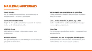 MATERIAISADICIONAIS
Google diversity
Site do Google que compartilha os projetos internos de
empoderamento e incentivo a diversidade.
Double the women headliners
Projeto da Vice que busca incentivar o aumento de mulheres
no line-up de festivais pelo mundo.
UOL TAB - Trans
Matéria do UOL TAB que explica didaticamente sobre
pessoas trans.
Mulheres invisíveis
Site que mostra quem são as mulheres que não são retratadas
pela publicidade brasileira.
A presença dos negros nas agências de publicidade
Estudo que mostra a presença dos negros nas 50 maiores
agências do Brasil.
GERE - Núcleo de Estudos de gênero, raça e etnia
Núcleo multidisciplinar que busca estudar questões que
envolvem gênero, raça e etnia.
Think Olga  
ONG feminista responsável por estudos e campanhas como
"chega de ﬁu ﬁu".
Deixando o X para trás na linguagem neutra de gênero 
A ideia de usar o X como uma letra neutra é bacana, mas
existem formas mais inclusivas de se fazer isso.
 