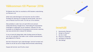 Välkommen till Planner 2016 
 
På följande sidor hittar du resultatet av APG Swedens undersökning
om Plannerns roll. 
Syftet med undersökningen är att branschen ska få en bättre
förståelse för planning och strategi på svenska byråer, samt att vi
som är Planners ska få en insikt i hur det ser ut hos varandra.  
 
Data samlades in under mars och april 2016 via en anonym
enkätundersökning i Google Forms. Totalt deltog 95 respondenter.
Underlaget av subgrupper så som studenter, frilansare och från
kundsidan var så begränsat att de grupperna inte kommer redovisas,
men vara med där det är relevant för helheten. 
 
Vi ser en trend att många kallar rollen Strateg snarare än Planner,
men för att underlätta i text kallar vi det i resultat-presentationen
genomgående för Planner. 
Det här är första året vi gör undersökningen i det här formatet men
tanken är att det ska vara en årligen återkommande undersökning.
Hoppas det kommer vara till nytta, enjoy!
Innehåll
Genomsnitts-Plannern
Vad gör en Planner?
Hur har vi det?
Plannerns utbildning?
Vad tjänar en Planner?
Vem deltog?
3
4
9
18
22
32
 