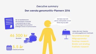 Executive summary 
Den svenska genomsnitts-Plannern 2016
Det bästa med mitt
jobb är insiktsarbetet och att
få lära mig nya saker
Jobbar allra mest i Keynote,  
och arbetsuppgifterna är framförallt:
Varumärkesstrategi
Målgruppsanalys
Desktop-research
Briefer och brieﬁng
Kvalitativ research
46 300 krBruttolön
Arbetslivserfarenhet
5.5 år
Har en kandidatexamen  
från Stockholms universitet  
i marknadsföring och även  
läst Strategisk kommunikation  
på Berghs School of Communication
 