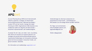APGSWE
Account Planning Group (APG) är ett internationellt
nätverk av planners, strateger och likasinnade i
kommunikationsbranschen. Nätverket grundades i
London 1979 och har funnits i Sverige som ideell
förening sen 2005. Organisationen hålls levande av oss
medlemmar själva och idag ﬁnns de ﬂesta byråer i
Stockholm representerade i vårt medlemsregister.
 
Vi arbetar för att vi alla, och rollen i stort, ska stärkas.
Vårt mål är att utveckla och inspirera planners och
strateger på svenska kommunikationsbyråer genom
inspirerande föreläsningar och intressanta workshops,
genom att driva kunskapen i branschen framåt, och
genom varandra i nätverket.
För information och medlemskap: apgsweden.com
Undersökningen är utformad, analyserad och
presenterad av Erika Fondin – styrelseledamot i  
APG Sweden och till vardags Planner på M&C SAATCHI.
 
För frågor och kommentarer: 
erika.fondin@mcsaatchi.com 
apgsweden@gmail.com  
 
Twitter: @apgsweden
 