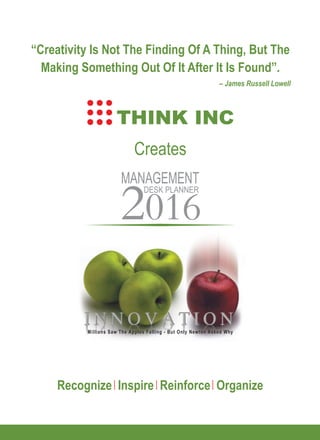 Millions Saw The Apples Falling - But Only Newton Asked WhyMillions Saw The Apples Falling - But Only Newton Asked Why
Creates
“Creativity Is Not The Finding Of A Thing, But The
Making Something Out Of It After It Is Found”.
– James Russell Lowell
MANAGEMENT
DESK PLANNER
2016
THINK INC
Recognize Inspire Reinforce Organize
 