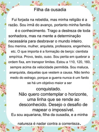 Filha da ousadia
Fui forjada na rebeldia, mas minha religião é a
razão. Sou irmã do avanço, portanto minha família
é o conhecimento. Trago a destreza de toda
sonhadora, mas na mente a determinação
necessária para desbravar o mundo inteiro.
Sou menina, mulher, arquiteta, professora, engenheira,
etc. O que importa é a formação de berço: cientista
empírica. Provo, testo, ouso. Sou perita em quebrar a
ordem fixa, em transpor limites. Estou a 110, 120, 160,
sempre acima da velocidade permitida. Sou maluca,
anarquista, daquelas que vestem a causa. Não tenho
medo do estrago, porque a guerra nunca é um fardo
se há um objetivo maior a ser
conquistado.
Não quero comtemplar o horizonte,
uma linha que se rende ao
desconhecido. Desejo o desafio de
mapear o impossível.
Eu sou aquariana, filha da ousadia, e a minha
natureza é nadar contra a correnteza.
 