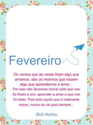 Fevereiro
Os ventos que às vezes tiram algo que
amamos, são os mesmos que trazem
algo que aprendemos a amar...
Por isso não devemos chorar pelo que nos
foi tirado e sim, aprender a amar o que nos
foi dado. Pois tudo aquilo que é realmente
nosso, nunca se vai para sempre...
-Bob Marley
 