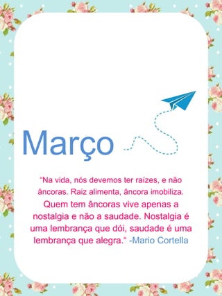 Março
“Na vida, nós devemos ter raízes, e não
âncoras. Raiz alimenta, âncora imobiliza.
Quem tem âncoras vive apenas a
nostalgia e não a saudade. Nostalgia é
uma lembrança que dói, saudade é uma
lembrança que alegra.“ -Mario Cortella
 