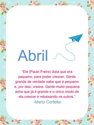 Abril
“Ele (Paulo Freire) dizia que era
pequeno, para poder crescer. Gente
grande de verdade sabe que é pequeno
e, por isso, cresce. Gente muito pequena
acha que já é grande e o único modo de
ela crescer é rebaixando os outros.”
-Mario Cortella
 