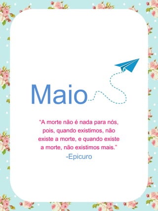 Maio
“A morte não é nada para nós,
pois, quando existimos, não
existe a morte, e quando existe
a morte, não existimos mais.”
-Epicuro
 