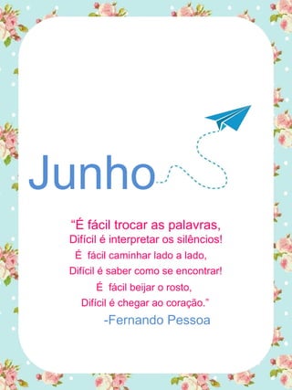 Junho
“É fácil trocar as palavras,
Difícil é interpretar os silêncios!
É fácil caminhar lado a lado,
Difícil é saber como se encontrar!
É fácil beijar o rosto,
Difícil é chegar ao coração.”
-Fernando Pessoa
 