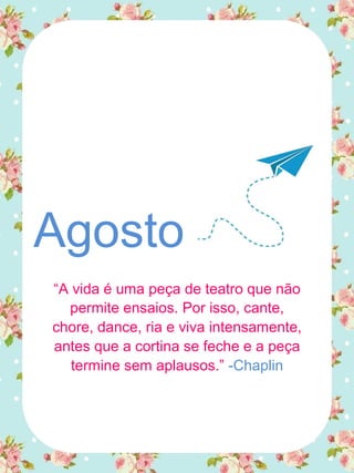 Agosto
“A vida é uma peça de teatro que não
permite ensaios. Por isso, cante,
chore, dance, ria e viva intensamente,
antes que a cortina se feche e a peça
termine sem aplausos.” -Chaplin
 