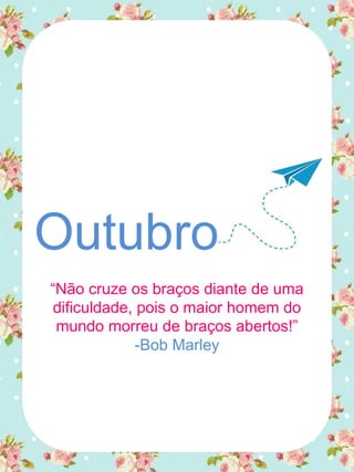 Outubro
“Não cruze os braços diante de uma
dificuldade, pois o maior homem do
mundo morreu de braços abertos!”
-Bob Marley
 