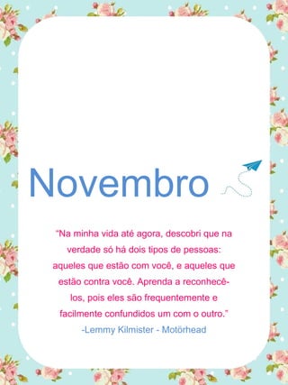 Novembro
“Na minha vida até agora, descobri que na
verdade só há dois tipos de pessoas:
aqueles que estão com você, e aqueles que
estão contra você. Aprenda a reconhecê-
los, pois eles são frequentemente e
facilmente confundidos um com o outro.”
-Lemmy Kilmister - Motörhead
 