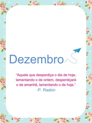 Dezembro
“Aquele que desperdiça o dia de hoje,
lamentando o de ontem, desperdiçará
o de amanhã, lamentando o de hoje.”
-P. Raskin
 
