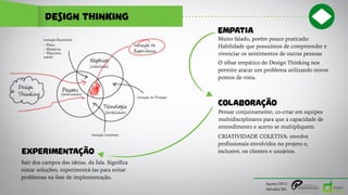 design thinking
Agosto/2015
Salvador/BA
EMPATIA
Muito falado, porém pouco praticado:
Habilidade que possuímos de compreender e
vivenciar os sentimentos de outras pessoas
O olhar empático do Design Thinking nos
permite atacar um problema utilizando novos
pontos de vista.
COLABORAÇÃO
Pensar conjuntamente, co-criar em equipes
multidisciplinares para que a capacidade de
entendimento e acerto se multipliquem.
CRIATIVIDADE COLETIVA: envolve
profissionais envolvidos no projeto e,
inclusive, os clientes e usuários.EXPERIMENTAÇÃO
Sair dos campos das ideias, da fala. Significa
testar soluções, experimentá-las para evitar
problemas na fase de implementação.
 