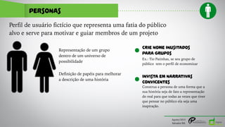 PERSONAS
Agosto/2015
Salvador/BA
Perfil de usuário fictício que representa uma fatia do público
alvo e serve para motivar e guiar membros de um projeto
Representação de um grupo
dentro de um universo de
possibilidade
Definição de papéis para melhorar
a descrição de uma história
CRIE NOME INUSITADOS
PARA GRUPOS
Ex.: Tio Patinhas, se seu grupo de
público tem o perfil de economizar
INVISTA EM NARRATIVAS
CONVICENTES
Construa a persona de uma forma que a
sua história seja de fato a representação
do real para que todas as vezes que tiver
que pensar no público ela seja uma
inspiração.
 