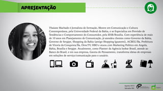 APRESENTAÇÃO
Thaiane Machado é Jornalista de formação, Mestre em Comunicação e Cultura
Contemporânea, pela Universidade Federal da Bahia, e se Especializa em Previsão de
Tendências e Comportamento do Consumidor, pela IESB/Brasília. Com experiência de mais
de 10 anos em Planejamento de Comunicação, já atendeu clientes como Governo da Bahia,
Governo de Sergipe, Shopping da Bahia (antigo Shopping Iguatemi), ACBEU/Ba, Prefeitura
de Vitoria da Conquista/Ba, DirecTV, HBO e atuou com Marketing Político em Angola,
Bahia, Brasília e Sergipe. Atualmente, como Planner da Agência Isobar Brasil, atende ao
Banco do Brasil, e em sua empresa, Gaveta do Pensamento, transforma ideias de empresas
em soluções de serviço/comunicação para o usuário.
Agosto/2015
Salvador/BA
 