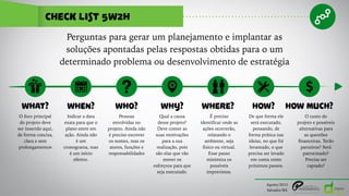 check list 5w2h
Agosto/2015
Salvador/BA
Perguntas para gerar um planejamento e implantar as
soluções apontadas pelas respostas obtidas para o um
determinado problema ou desenvolvimento de estratégia
WHAT? WHEN? WHY? WHERE?WHO? HOW? HOW MUCH?
O foco principal
do projeto deve
ser inserido aqui,
de forma concisa,
clara e sem
prolongamentos
Indicar a data
exata para que o
plano entre em
ação. Ainda não
é um
cronograma, mas
é um início
efetivo.
Pessoas
envolvidas no
projeto. Ainda não
é preciso escrever
os nomes, mas os
atores, funções e
responsabilidades
Qual a causa
desse projeto?
Deve conter as
suas motivações
para a sua
realização, pois
são elas que vão
mover os
esforçvos para que
seja executado.
É preciso
identificar onde as
ações ocorrerão,
relatando o
ambiente, seja
físico ou virtual.
Esse passo
minimiza os
possíveis
imprevistos.
De que forma ele
será executado,
pensando, de
forma prática nas
ideias, no que foi
levantado, o que
precisa ser levado
em conta como
próximos passos.
O custo do
projeto e possíveis
alternativas para
as questões
financeiras. Terão
parceiros? Será
patrocinado?
Precisa ser
captado?
 