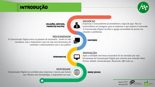 INTRODUÇÃO
NOVIDADE
Comunicação Digital era novidade para empresas e marcas que faziam
uso. Mesmo sem metodologia, o importante era usar.
REDES SOCIAIS
NECESSIDADE
A Comunicação Digital entra no patamar de necessário , sendo ou não
inovadora, mas o importante é que ele seja uma ferramenta de
conteúdo e relacionamento com o seu público
CONTEÚDO
INOVAÇÃO
Após a novidade vem busca incansável de ser inovador por usar
ferramentas da Comunicação Digital que crescem sem controle: Sites,
Portais, Mobile, Geolocalização, Bluetooth, QR Code etc…
FERRAMENTAS
NEGÓCIO
Empresas e Consumidores já entenderam a regra do jogo. Para os
consumidores só vantagem, para as empresas o que importa é conversão.
A Comunicação Digital vai além e agrega necessidade de pensar em
soluções e problemas.
SOLUÇÕES, SERVIÇOS,
PRODUTOS DIGITAIS
Agosto/2015
Salvador/BA
 