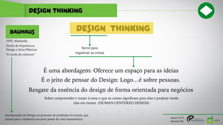 design thinking
Agosto/2015
Salvador/BA
É uma abordagem: Oferece um espaço para as ideias
THINKING
Serve para
organizar as coisas
DESIGN
É o jeito de pensar do Design: Logo…é sobre pessoas.
Sobre compreender e trazer à tona o que as coisas significam para elas e projetar tendo
elas em mente. (HUMAN CENTERED DESIGN)
Resgate da essência do design de forma orientada para negócios
BAUHAUS
Escola de Arquitetura,
Design e Artes Plásticas
1939, Alemanha.
“A escola de construir"
Incorporação do Design no processo de produção em massa, que
trouxe para a indústria um novo ponto de vista humanístico
 