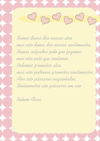 Somos donos dos nossos atos
mas não donos dos nossos sentimentos.
Somos culpados pelo que fazemos
mas não pelo que sentimos.
Podemos prometer atos,
mas não podemos prometer sentimentos.
Atos são pássaros engaiolados.
Sentimentos são pássaros em voo.
Rubem Alves
 