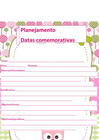 Tema:_____________________________________________________________
Data:_______________ Duração:_________________________________________
MateriaisNecessários:_________________________________________________________
_____________________________________________________________________________
________________________________________________________________
__________________________________________________________________________
Justificativa:__________________________________________________________________
_____________________________________________________________________________
_________________________________________________________
ObjetivosGerais:______________________________________________________________
_____________________________________________________________________________
____________________________________________________________
ObjetivosEspecíficos:__________________________________________________________
_____________________________________________________________________________
____________________________________________________________
Planejamento
Datas comemorativas
 