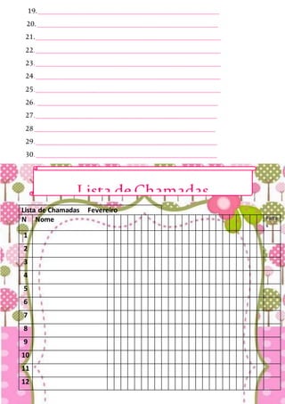 19._______________________________________________
20._______________________________________________
21.________________________________________________
22.________________________________________________
23.________________________________________________
24.________________________________________________
25.________________________________________________
26. _______________________________________________
27._______________________________________________
28_______________________________________________
29._______________________________________________
30._______________________________________________
Lista de Chamadas Fevereiro
N Nome Falta
s
1
2
3
4
5
6
7
8
9
10
11
12
Lista deChamadas
 